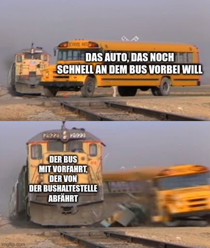 Template ist "A train hitting a school bus"-meme.  Im oberen Teil: Ein gelber amerikanischer Schulbus steht mit dem vorderen Teil auf Schienen. Im Hintergrund sieht man schon einen Zug näher kommen. Der Schulbus mit dem Text "Das Auto, das noch schnell an dem Bus vorbei will"  Im unteren Teil:  Der Bus wird von dem Zug zur Seite geschleudert und der Zug fährt unbehelligt weiter. Der Zug mit dem Text: "Der bus mit vorfahrt, der von der Bushaltestelle abfährt"