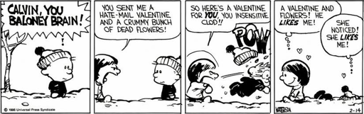 4-panel black-and-white Calvin and Hobbes comic. Panel 1, Susie (out of frame) says "CALVIN, YOU BALONEY BRAIN!". Panel 2, Susie says "YOU SENT ME A HATE-MAIL VALENTINE, AND A CRUMMY BUNCH OF DEAD FLOWERS!". Panel 3, Susie throws a snowball at Calvin (POW!) and says "SO HERE'S A VALENTINE FOR YOU, YOU INSENSITIVE CLOD!!". Panel 4, Susie walks away with thought bubble saying "A VALENTINE AND FLOWERS! HE LIKES ME!" while Calvin lies in the snow thinking "SHE NOTICED! SHE LIKES ME!"