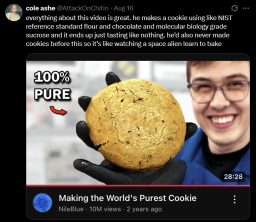 A twitter post by "cole ashe" with NileBlue's "Making the World's Purest Cookie" video on the bottom saying "everything about this video is great. he makes a cookie using like NIST reference standard flour and chocolate and molecular biology grade sucrose and it just ends up tasting like nothing. he'd also never made cookies before this so it's like watching a space alien learn to bake"