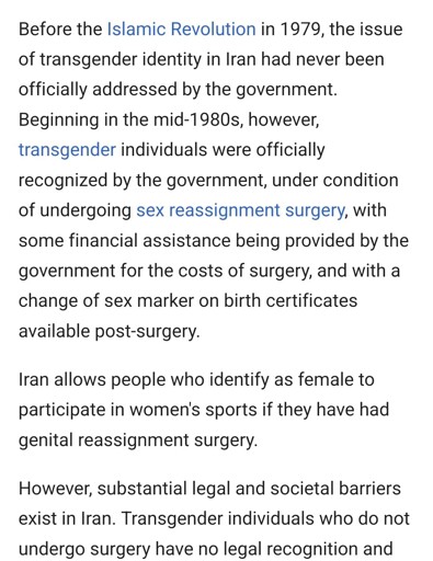 Before the Islamic Revolution in 1979, the issue of transgender identity in Iran had never been officially addressed by the government.

Beginning in the mid-1980s, however, transgender individuals were officially recognized by the government, under condition of undergoing sex reassignment surgery, with some financial assistance being provided by the government for the costs of surgery, and with a change of sex marker on birth certificates available post-surgery.

Iran allows people who identify as female to participate in women's sports if they have had genital reassignment surgery.

However, substantial legal and societal barriers exist in Iran. Transgender individuals who do not undergo surgery have no legal recognition and