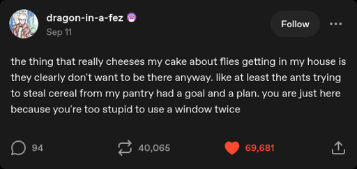 dragon-in-a-fez on Tumblr: "the thing that really cheeses my cake about flies getting in my house is they clearly don't want to be there anyway. like at least the ants trying to steal cereal from my pantry had a goal and a plan. you are just here because you're too stupid to use a window twice".