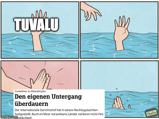 Ein 4-Panel-Comic-Meme im "Drowning High Five"-Format, das die Situation von Tuvalu im Kontext des Klimawandels darstellt.      Panel 1: Eine Hand mit der Aufschrift "TUVALU" ragt aus dem Wasser und signalisiert, dass jemand ertrinkt.      Panel 2: Eine zweite Hand erscheint von oben, als ob sie Hilfe anbieten würde.      Panel 3: Anstatt die ertrinkende Hand zu retten, gibt die zweite Hand ihr ein High Five. Über diesem Bild liegt ein Ausschnitt eines deutschen Nachrichtenartikels mit der Überschrift "Den eigenen Untergang überdauern" und dem Text, dass der Internationale Gerichtshof festgestellt hat, dass im Meer versunkene Länder ihre Staatlichkeit nicht verlieren.      Panel 4: Die Hand von "TUVALU" versinkt vollständig unter der Wasseroberfläche.  Das Meme kritisiert die rechtliche Zusicherung der Staatlichkeit als eine unzureichende, leere Geste, die das eigentliche, existenzielle Problem des durch den Klimawandel verursachten steigenden Meeresspiegels für Tuvalu nicht löst.