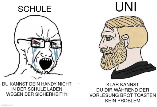 Ein Meme mit einem Chad und einem Soyjack. Der Soyjack repräsentiert die Schule und sagt "DU KANNST DEIN HANDY NICHT IN DER SCHULE LADEN WEGEN DER SICHERHEIT!!1!" Der Chad repräsentiert die Uni und sagt "KLAR KANNST DU DIR BROT IN DER VORLESUNG TOASTEN. KEIN PROBLEM"