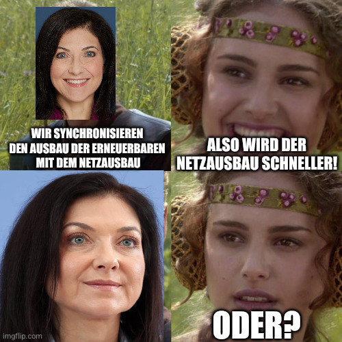 Meme aus einem Star-Wars-Film. Der junge Anakin Skywalker wurde ersetzt durch ein Bild von Katherina Reiche. Sie sagt: "Wir synchronisieren den Ausbau der Erneuerbaren mit dem Netzausbau"
Padme fragt mit einem glücklichen Lächeln: "Das heißt der Netzausbau wird schneller?"
Dann ein Bild von Reiche, die lächelt. 
Darauf ein Bild von Padme, nun mit unsicherem Gesichtsausdruck, die "Oder?" fragt.