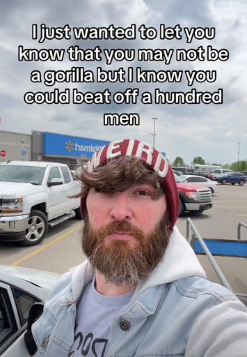 I just wanted to let you know that you may not be a gorilla but l know you could beat off a hundred men