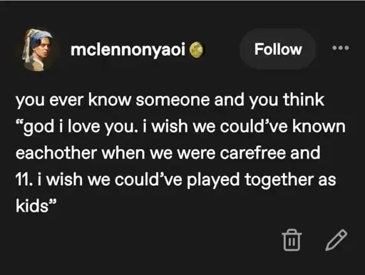 mclennonyaoi: Do you ever know someone and think, "God I love you. I wish we could've known one another when we were carefree and 11. I wish we could've played together as kids."