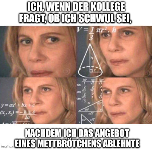 Meme: Eine Frau schaut auf vier Bildern sehr verwirrt, sie ist in extremer Nahaufnahme des Gesichts fotografiert. Verschiedene mathematische Formeln sind eingeblendet, um Verwirrung und Unverständnis zu symbolisieren.
Text: Ich, wenn der Kollege fragt ob ich schwul sei, nachdem ich das Angebot eines Mettbrötchens ablehnte