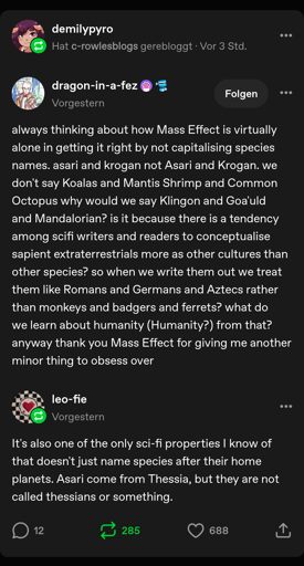 [demilypyro reblogged a post from c-rowlesblogs]: [dragon-in-a-fez]: always thinking about how Mass Effect is virtually alone in getting it right by not capitalising species names. asari and krogan not Asari and Krogan. we don't say Koalas and Mantis Shrimp and Common Octopus why would we say Klingon and Goa'uld and Mandalorian? is it because there is a tendency among scifi writers and readers to conceptualise sapient extraterrestrials more as other cultures than other species? so when we write them out we treat them like Romans and Germans and Aztecs rather than monkeys and badgers and ferrets? what do we learn about humanity (Humanity?) from that? anyway thank you Mass Effect for giving me another minor thing to obsess over [reblog by leo-fie]: It's also one of the only sci-fi properties I know of that doesn't just name species after their home planets. Asari come from Thessia, but they are not called thessians or something.