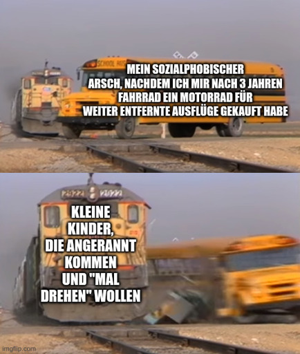 Ein Zug, der einen Schulbus rammt:
Bus: Mein sozialphobischer Arsch, nachdem ich mir nach 3 Jahren Fahrrad ein Motorrad für weiter entfernte Ausflüge gekauft habe
Zug: Kleine Kinder, die angerannt kommen und "mal drehen" wollen