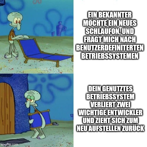 Oberes Bild: Thaddeus breitet glücklich seine Liege aus.
Text: Ein Bekannter möchte ein neues Schlaufon, und fragt mich nach benutzerdefinierten Betriebssystemen
Unters Bild: Thaddeus klemmt enttäuscht seine Liege unter den Arm
Text: Dein genutztes Betriebssystem verliert zwei wichtige Entwickler und zieht sich zum neu aufstellen zurück