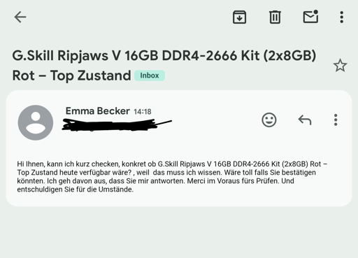  Hi Ihnen, kann ich kurz checken, konkret ob G.Skill Ripjaws V 16GB DDR4-2666 Kit (2x8GB) Rot – Top Zustand heute verfügbar wäre? , weil  das muss ich wissen. Wäre toll falls Sie bestätigen könnten. Ich geh davon aus, dass Sie mir antworten. Merci im Voraus fürs Prüfen. Und entschuldigen Sie für die Umstände.