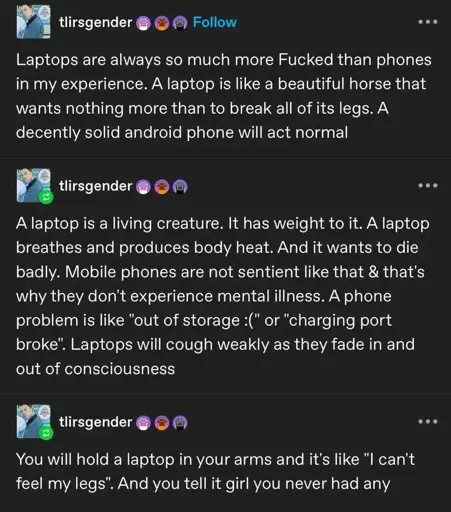 tlirsgender on Tumblr: Laptops are always so much more Fucked than phones in my experience. A laptop is like a beautiful horse that wants nothing more than to break all of its legs. A decently solid android phone will act normal. A laptop is a living creature. It has weight to it. A laptop breathes and produces body heat. And it wants to die badly. Mobile phones are not sentient like that & that's why they don't experience mental illness. A phone problem is like "out of storage :(" or "charging port broke". Laptops will cough weakly as they fade in and out of consciousness. You will hold a laptop in your arms and it's like "I can't feel my legs". And you tell it girl you never had any.