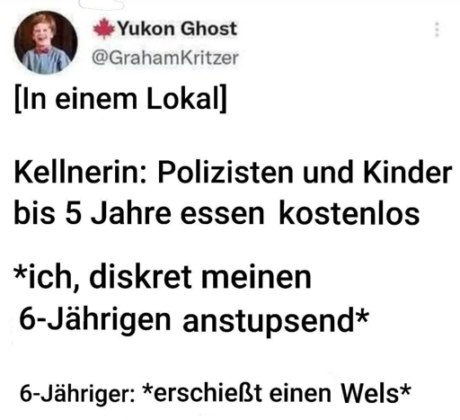 [In einem Lokal]  Kellnerin: Polizisten und Kinder bis 5 Jahre essen kostenlos  *ich, diskret meinen 6-Jährigen anstupsend*  6-Jähriger: *erschießt einen Wels*