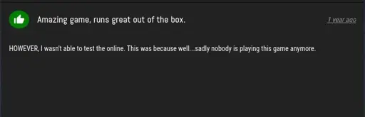 ProtonDB Review, saying: Amazing game, runs great out of the box. HOWEVER, I wasn't able to test the online. This was because well... sadly nobody is playing this game anymore.