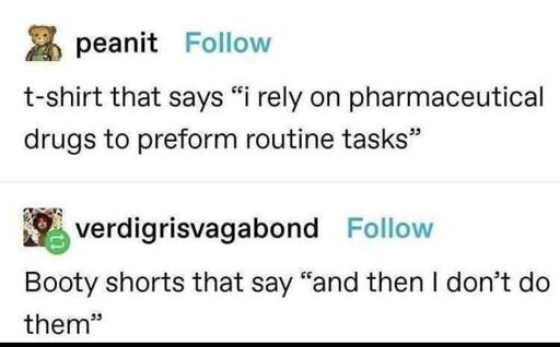 A tumblr post with the user peanit saying t-shirt that says "i rely on pharmaceutical drugs to perform routine tasks" replied by verdigrisvagabond with Booty shorts thta say "and then I don't do them"