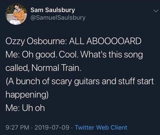 tweet. "Ozzy Osbourne: ALL ABOOOOARD ; Me: Oh good. Cool. What's this song called, Normal Train. ; (A bunch of scary guitars and stuff start happening) ; Me: Uh oh"