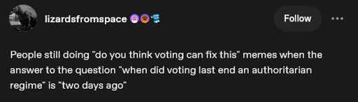 Post by tumblr user "lizardsfromspace": "People still doing 'do you think voting can fix this' memes when the answer to the question 'when did voting last end an authoritarian regime' is 'two days ago'"
